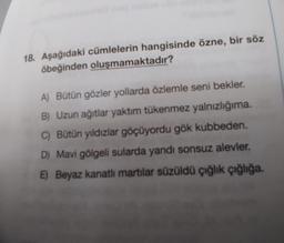 18. Aşağıdaki cümlelerin hangisinde özne, bir söz
öbeğinden oluşmamaktadır?
A) Bütün gözler yollarda özlemle seni bekler.
B) Uzun ağıtlar yaktım tükenmez yalnızlığıma.
C) Bütün yıldızlar göçüyordu gök kubbeden.
D) Mavi gölgeli sularda yandı sonsuz alevler,
E) Beyaz kanatlı martılar süzüldü çığlık çığlığa.
