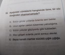 18. Aşağıdaki cümlelerin hangisinde özne, bir söz
öbeğinden oluşmamaktadır?
A) Bütün gözler yollarda özlemle seni bekler.
B) Uzun ağıtlar yaktım tükenmez yalnızlığıma.
C) Bütün yıldızlar göçüyordu gök kubbeden.
D) Mavi gölgeli sularda yandı sonsuz alevler,
E) Beyaz kanatlı martılar süzüldü çığlık çığlığa.
