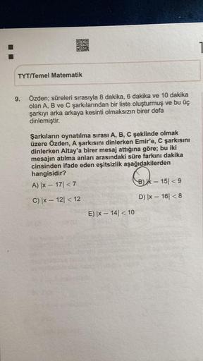OO
26
TYT/Temel Matematik
9.
Özden; süreleri sırasıyla 8 dakika, 6 dakika ve 10 dakika
olan A, B ve C şarkılarından bir liste oluşturmuş ve bu üç
şarkıyı arka arkaya kesinti olmaksızın birer defa
dinlemiştir.
Şarkıların oynatılma sırası A, B, C şeklinde ol