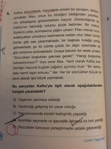 Kafka; sözcüklerle, tümcelerle sürekli bir savaşım, didişim
8.
içindedir. Max, onun bu titizliğini bildiğinden yazdıkla-
nini arkadaşına göstermekten kaçınır. Gösterdiğinde de
Kafka'nın takındığı tutumu şöyle betimler: Bir metnin
tüylerini yolar, acımasızc