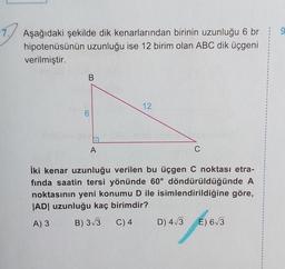 9
Aşağıdaki şekilde dik kenarlarından birinin uzunluğu 6 br
hipotenüsünün uzunluğu ise 12 birim olan ABC dik üçgeni
verilmiştir.
B
12
A
C
iki kenar uzunluğu verilen bu üçgen C noktası etra-
fında saatin tersi yönünde 60° döndürüldüğünde A
noktasının yeni konumu D ile isimlendirildiğine göre,
|AD| uzunluğu kaç birimdir?
A) 3
B) 3/3 C) 4 D) 4/3 E) 63