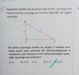 9
Aşağıdaki şekilde dik kenarlarından birinin uzunluğu 6 br
hipotenüsünün uzunluğu ise 12 birim olan ABC dik üçgeni
verilmiştir.
B
12
A
C
iki kenar uzunluğu verilen bu üçgen C noktası etra-
fında saatin tersi yönünde 60° döndürüldüğünde A
noktasının yeni konumu D ile isimlendirildiğine göre,
|AD| uzunluğu kaç birimdir?
A) 3
B) 3/3 C) 4 D) 4/3 E) 63
