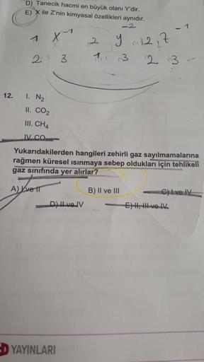 D) Tanecik hacmi en büyük olanı Y'dir.
E) X ile Z'nin kimyasal özellikleri aynıdır.
-2
7
2
y 12,7
21 3
2 3
12.
1. N2
II. CO2
III. CH4
IV. CO
Yukarıdakilerden hangileri zehirli gaz sayılmamalarına
rağmen küresel ısınmaya sebep oldukları için tehlikeli
gaz s