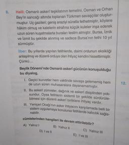 8.
Halil: Osmanlı askerî teşkilatının temelini, Osman ve Orhan
Bey'in sancağı altında toplanan Türkmen savaşçılar oluştur-
muştur. Uç gazileri; geniş araziyi süratla fethetmiştir, köylere
hâkim olmuş ve kalelerin etrafına küçük kuleler inşa ederek
uzun süren kuşatmalarla buraları teslim almıştır. Bursa, İznik
ve İzmit bu şekilde alınmış ve sadece Bursa'nın fethi 10 yıl
sürmüştür.
ilber: Bu yıllarda yapılan fetihlerde, daimi ordunun eksikliği
anlaşılmış ve düzenli orduya olan ihtiyaç kendini hissettirmiştir.
Çünkü....
Beylik Dönemi'nde Osmanlı askerî gücünün konuşulduğu
bu diyalog,
12.
I. Geçici kuvvetler hem vaktinde savaşa gelememiş hem
de uzun süren muhasaralara dayanamamıştır.
II. Bu askerî zümreler, dağınık ve askerî disiplinden yok-
sundur. Oysa fetihlerin sistemli bir şekilde sürdürüle-
bilmesi için düzenli askerî birliklere ihtiyaç vardır.
III. Yeniçeri Ocağı'nın asker ihtiyacını karşılamada belli bir
sistem uygulamaya konulursa fetihlerde kalıcılık sağla-
nabilir.
cümlelerinden hangileri ile devam ettirilebilir?
B) Yalnız 11
C) Yalnız III
D) I ve II
E) I ve III
A) Yalnız!