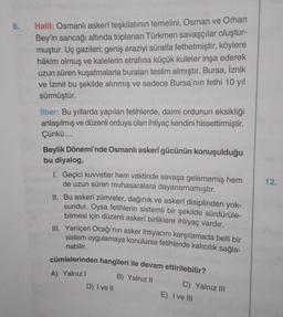 8.
Halil: Osmanlı askerî teşkilatının temelini, Osman ve Orhan
Bey'in sancağı altında toplanan Türkmen savaşçılar oluştur-
muştur. Uç gazileri; geniş araziyi süratla fethetmiştir, köylere
hâkim olmuş ve kalelerin etrafına küçük kuleler inşa ederek
uzun süren kuşatmalarla buraları teslim almıştır. Bursa, İznik
ve İzmit bu şekilde alınmış ve sadece Bursa'nın fethi 10 yıl
sürmüştür.
ilber: Bu yıllarda yapılan fetihlerde, daimi ordunun eksikliği
anlaşılmış ve düzenli orduya olan ihtiyaç kendini hissettirmiştir.
Çünkü....
Beylik Dönemi'nde Osmanlı askerî gücünün konuşulduğu
bu diyalog,
12.
I. Geçici kuvvetler hem vaktinde savaşa gelememiş hem
de uzun süren muhasaralara dayanamamıştır.
II. Bu askerî zümreler, dağınık ve askerî disiplinden yok-
sundur. Oysa fetihlerin sistemli bir şekilde sürdürüle-
bilmesi için düzenli askerî birliklere ihtiyaç vardır.
III. Yeniçeri Ocağı'nın asker ihtiyacını karşılamada belli bir
sistem uygulamaya konulursa fetihlerde kalıcılık sağla-
nabilir.
cümlelerinden hangileri ile devam ettirilebilir?
B) Yalnız 11
C) Yalnız III
D) I ve II
E) I ve III
A) Yalnız!
