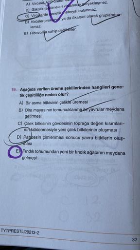 A) Virüslek ATP ure
B) Glikoliz tepkimeleri viruslerde gerçekleşmez.
C) Virüslerde genetik materyal bulunmaz.
D) Virüsler prokaryot ya da ökaryot olarak gruplandıra-
lamaz.
E) Ribozona sahip değildirler.
19. Aşağıda verilen üreme şekillerinden hangileri ge