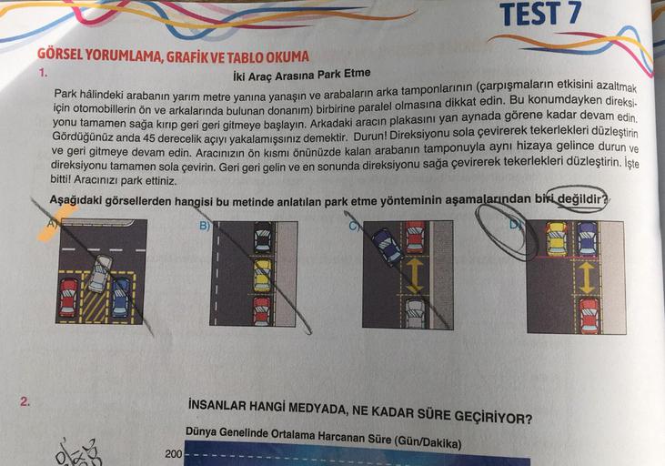 1.
TEST 7
GÖRSEL YORUMLAMA, GRAFİK VE TABLO OKUMA
İki Araç Arasına Park Etme
Park hâlindeki arabanın yarım metre yanına yanaşın ve arabaların arka tamponlarının (çarpışmaların etkisini azaltmak
için otomobillerin ön ve arkalarında bulunan donanım) birbirin