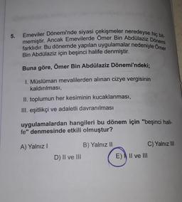 5.
Emeviler Dönemi'nde siyasi çekişmeler neredeyse hiç bit-
memiştir. Ancak Emevilerde Ömer Bin Abdülaziz Dönemi
farklıdır. Bu dönemde yapılan uygulamalar nedeniyle Omer
Bin Abdülaziz için beşinci halife denmiştir.
Buna göre, Ömer Bin Abdülaziz Dönemi'ndeki;
1. Müslüman mevalilerden alınan cizye vergisinin
kaldırılması,
II. toplumun her kesiminin kucaklanması,
III. eşitlikçi ve adaletli davranılması
uygulamalardan hangileri bu dönem için "beşinci hali-
fe" denmesinde etkili olmuştur?
A) Yalnız!
B) Yalnız II
C) Yalnız III
D) II ve III
E) Il ve III