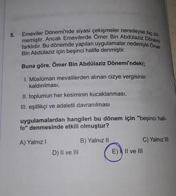 5.
Emeviler Dönemi'nde siyasi çekişmeler neredeyse hiç bit-
memiştir. Ancak Emevilerde Ömer Bin Abdülaziz Dönemi
farklıdır. Bu dönemde yapılan uygulamalar nedeniyle Omer
Bin Abdülaziz için beşinci halife denmiştir.
Buna göre, Ömer Bin Abdülaziz Dönemi'ndeki;
1. Müslüman mevalilerden alınan cizye vergisinin
kaldırılması,
II. toplumun her kesiminin kucaklanması,
III. eşitlikçi ve adaletli davranılması
uygulamalardan hangileri bu dönem için "beşinci hali-
fe" denmesinde etkili olmuştur?
A) Yalnız!
B) Yalnız II
C) Yalnız III
D) II ve III
E) Il ve III
