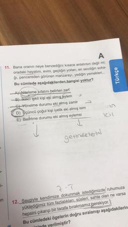 A
11. Bana oranın neye benzediğini kısaca anlatırsın değil mi;
oradaki hayatını, evini, geçtiğin yolları, en sevdiğin soka-
ği, pencereden görünen manzarayı, yediğin yemekleri...
Bu cümlede aşağıdakilerden hangisi yoktur?
Türkçe
A) Niteleme sıfatını belirten zarf
B) ikinci tekil kişi eki almış
eylem
C) Yönelme durumu eki almış zamir
D) Üçüncü çoğul kişi iyelik eki almış isim
E) Belirtme durumu eki almış eylemsi
Icil
L
getirdiklerini
i-
in
z-7
12. Sevgiyle kendimize dokunmak istediğimizde ruhumuza
yüklediğimiz tüm fazlalıkları, süsleri, sahte olan ne varsa
hepsini çıkarıp bir tarafa bırakmamız gerekiyor.
Bu cümledeki ögelerin doğru sıralanışı aşağıdakilerin
vioinde verilmiştir?
