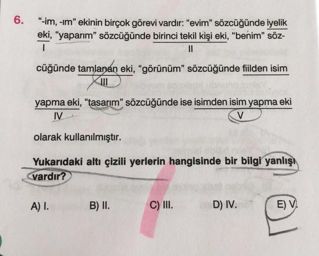 6.
“-im, -im" ekinin birçok görevi vardır: "evim" sözcüğünde iyelik
eki, “yaparım" sözcüğünde birinci tekil kişi eki, “benim” söz-
1
II
cüğünde tamlanan eki, "görünüm” sözcüğünde fiilden isim
yapma eki, "tasarım" sözcüğünde ise isimden isim yapma eki
IV
V
