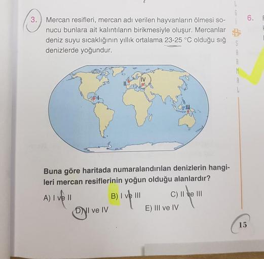 L
G
3.
6.
6.
Mercan resifleri, mercan adı verilen hayvanların ölmesi so-
nucu bunlara ait kalıntıların birikmesiyle oluşur. Mercanlar
deniz suyu sıcaklığının yıllık ortalama 23-25 °C olduğu sığ
denizlerde yoğundur.
A
R
M
A
IV
Buna göre haritada numaralandı