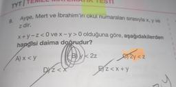 II TESTI
TYT TEMEL
Ayşe, Mert ve İbrahim'in okul numaraları sırasıyla x, y ve
9.
z dir.
x + y-Z< O ve x-y> 0 olduğuna göre, aşağıdakilerden
hangisi daima doğrudur?
2z
Sk 22
AX<Y
2
<
erayaz
Dyz<x
EXz<x+y
E) Z<
y
.