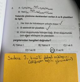 H20, C2H5OH(suda)
2.
A: C2H5OH(s)
H20
B: NaCl(k)
Natsuda)+Cl (suda)
Yukarıda çözünme denklemleri verilen A ve B çözeltileri
ile ilgili,
1. Her ikisi de hidratasyon yoluyla oluşur. V
II. B elektrolit bir çözeltidir.
MYINLARI
III. A'nin oluşumunda hidrojen bağı, B'nin oluşumunda
iyon-dipol etkileşimi ön plandadır.
yargılarından hangileri doğrudur?
A) Yalnız!
B) Yalnız II C) I ve II
D) I ve III mini
E), Il ve III
Sadece 3.onul detayl, acelasin.
Hidrogen basin görenedan)