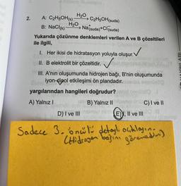 H20, C2H5OH(suda)
2.
A: C2H5OH(s)
H20
B: NaCl(k)
Natsuda)+Cl (suda)
Yukarıda çözünme denklemleri verilen A ve B çözeltileri
ile ilgili,
1. Her ikisi de hidratasyon yoluyla oluşur. V
II. B elektrolit bir çözeltidir.
MYINLARI
III. A'nin oluşumunda hidrojen bağı, B'nin oluşumunda
iyon-dipol etkileşimi ön plandadır.
yargılarından hangileri doğrudur?
A) Yalnız!
B) Yalnız II C) I ve II
D) I ve III mini
E), Il ve III
Sadece 3.onul detayl, acelasin.
Hidrogen basin görenedan)
