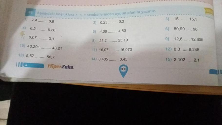 99
Asagidaki boşluklara >, < = sembollerinden uygun olanını yazınız.
3)
15
15,1
7.4 ......... 6,9
2) 0,23 ......... 0,3
4) 6,2
6,20
4,80
6) 89,99
5) 4,08
90
0.07 ......
0,1
8) 25,2
25,19
9) 12,6 ..... 12,600
TO) 43,201
43,21
11) 16,07
16,070
12) 8,3 .....