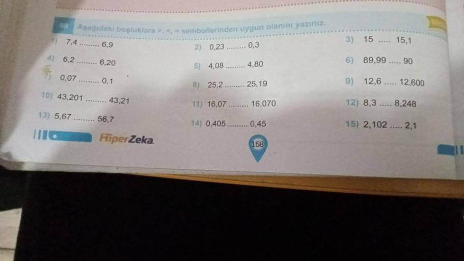 99
Asagidaki boşluklara >, < = sembollerinden uygun olanını yazınız.
3)
15
15,1
7.4 ......... 6,9
2) 0,23 ......... 0,3
4) 6,2
6,20
4,80
6) 89,99
5) 4,08
90
0.07 ......
0,1
8) 25,2
25,19
9) 12,6 ..... 12,600
TO) 43,201
43,21
11) 16,07
16,070
12) 8,3 ..... 