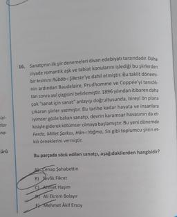 16. Sanatçının ilk şiir denemeleri divan edebiyatı tarzındadır. Daha
ziyade romantik aşk ve tabiat konularını işlediği bu şiirlerden
bir kısmını Rübâb-ı Şikeste'ye dahil etmiştir
. Bu taklit dönemi-
nin ardından Baudelaire, Prudhomme ve Coppée'yi tanıdık-
tan sonra asıl çizgisini belirlemiştir. 1896 yılından itibaren daha
çok "sanat için sanat" anlayışı doğrultusunda, bireyi ön plana
çıkaran şiirler yazmıştır. Bu tarihe kadar hayata ve insanlara
iyimser gözle bakan sanatçı, devrin karamsar havasının da et-
kisiyle giderek kötümser olmaya başlamıştır. Bu yeni dönemde
Ferda, Millet Şarkısı, Hân-ı Yağma, Sis gibi toplumcu şiirin et-
kili örneklerini vermiştir.
izi-
zlar
na-
cürü
Bu parçada sözü edilen sanatçı, aşağıdakilerden hangisidir?
Ak Cenap Şahabettin
B) Tevfik Fikret
C) Ahmet Haşim
Ali Ekrem Bolayır
E Mehmet Âkif Ersoy
