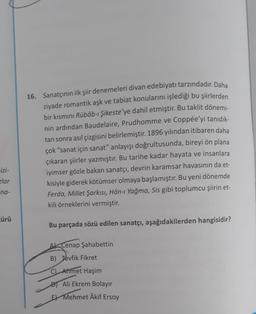 16. Sanatçının ilk şiir denemeleri divan edebiyatı tarzındadır. Daha
ziyade romantik aşk ve tabiat konularını işlediği bu şiirlerden
bir kısmını Rübâb-ı Şikeste'ye dahil etmiştir
. Bu taklit dönemi-
nin ardından Baudelaire, Prudhomme ve Coppée'yi tanıdık-
tan sonra asıl çizgisini belirlemiştir. 1896 yılından itibaren daha
çok "sanat için sanat" anlayışı doğrultusunda, bireyi ön plana
çıkaran şiirler yazmıştır. Bu tarihe kadar hayata ve insanlara
iyimser gözle bakan sanatçı, devrin karamsar havasının da et-
kisiyle giderek kötümser olmaya başlamıştır. Bu yeni dönemde
Ferda, Millet Şarkısı, Hân-ı Yağma, Sis gibi toplumcu şiirin et-
kili örneklerini vermiştir.
izi-
zlar
na-
cürü
Bu parçada sözü edilen sanatçı, aşağıdakilerden hangisidir?
Ak Cenap Şahabettin
B) Tevfik Fikret
C) Ahmet Haşim
Ali Ekrem Bolayır
E Mehmet Âkif Ersoy
