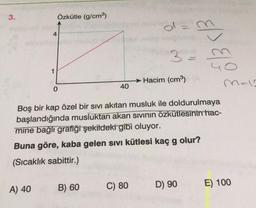 3.
Özkütle (g/cm)
4
3-
Ep> ELO
1
Hacim (cm3)
malo
40
Boş bir kap özel bir sivi akıtan musluk ile doldurulmaya
başlandığında musluktan akan sivinin özkütlesinin hac-
mine bağlı grafiği şekildeki gibi oluyor.
Buna göre, kaba gelen sivi kütlesi kaç g olur?
g
(Sıcaklık sabittir.)
B) 60
A) 40
C) 80
D) 90
E) 100
