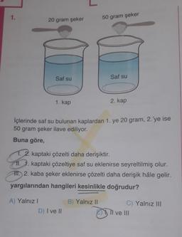 1.
20 gram şeker
50 gram şeker
Saf su
Saf su
1. kap
2. kap
İçlerinde saf su bulunan kaplardan 1. ye 20 gram, 2.'ye ise
50 gram şeker ilave ediliyor.
Buna göre,
1. 2. kaptaki çözelti daha derişiktir.
II. 1. kaptaki çözeltiye saf su eklenirse seyreltilmiş olur.
III. 2. kaba şeker eklenirse çözelti daha derişik hâle gelir.
yargılarından hangileri kesinlikle doğrudur?
B) Yalnız II
A) Yalnız!
D) I ve II
C) Yalnız III
Il ve III