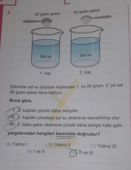 1.
20 gram şeker
50 gram şeker
Saf su
Saf su
1. kap
2. kap
İçlerinde saf su bulunan kaplardan 1. ye 20 gram, 2.'ye ise
50 gram şeker ilave ediliyor.
Buna göre,
1. 2. kaptaki çözelti daha derişiktir.
II. 1. kaptaki çözeltiye saf su eklenirse seyreltilmiş olur.
III. 2. kaba şeker eklenirse çözelti daha derişik hâle gelir.
yargılarından hangileri kesinlikle doğrudur?
B) Yalnız II
A) Yalnız!
D) I ve II
C) Yalnız III
Il ve III
