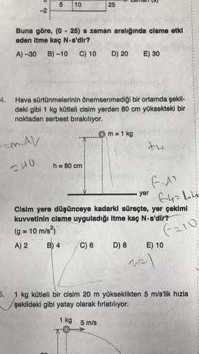 d
5
10
25
-2
Buna göre, (0 - 25) s zaman aralığında cisme etki
eden itme kaç N s'dir?
A) -30
B) -10
C) 10
D) 20
E) 30
4.
Hava sürtünmelerinin önemsenmediği bir ortamda şekil-
deki gibi 1 kg kütleli cisim yerden 80 cm yüksekteki bir
noktadan serbest bırakıl