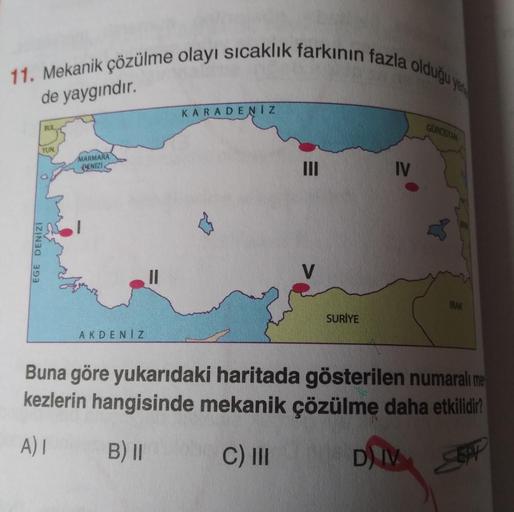11. Mekanik çözülme olayı sıcaklık farkınin fazla oldugu ya
de yaygındır.
KARADENIZ
BUL
GUROSTAN
YUN
MARMARA
DENIZI.
IV
EGE DENIZI
IRAK
SURİYE
AKDENIZ
Buna göre yukarıdaki haritada gösterilen numaralı mes
kezlerin hangisinde mekanik çözülme daha etkilidir?