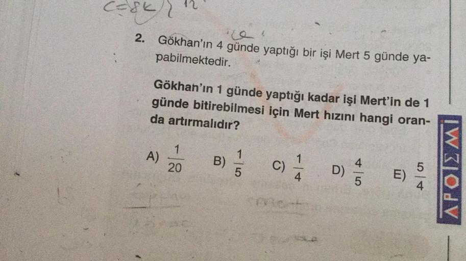 Caskr
12
2. Gökhan'ın 4 günde yaptığı bir işi Mert 5 günde ya-
pabilmektedir.
Gökhan'ın 1 günde yaptığı kadar işi Mert'in de 1
günde bitirebilmesi için Mert hızını hangi oran-
da artırmalıdır?
1
A)
1
)
20
B)
C
c
4
C)
5
5
D)
APOTE MI
4.
4
