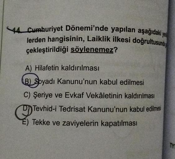 44 Cumhuriyet Dönemi'nde yapılan aşağıdaki ya
lerden hangisinin, Laiklik ilkesi doğrultusunda
çekleştirildiği söylenemez?
A) Hilafetin kaldırılması
B) Soyadı Kanunu'nun kabul edilmesi
C) Şeriye ve Evkaf Vekâletinin kaldırılması
Tevhid-i Tedrisat Kanunu'nun