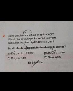 2. Sana durulanmış kelimeleri getireceğim
Pörsümüş bir dünyayı kahreden kelimeler
Kelimeler, bazıları tüyden bazıları demir
Bu dizelerde aşağıdakilerden hangisi yoktur?
A) Kişi zamiri Sana
B) Belgisiz zamir
C) Belgisiz sifat
D) Sayı sifati
E) Sifat-fiiller
