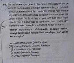 14. Sanayileşme için gerekli olan temel faktörlerden bir ta-
nesi de ham madde teminidir. Tarım ürünleri, su ürünleri,
ormanlar, tarımsal ürünler, madenler başlıca ham madde
kaynaklarıdır. Son dönemde sanayide ham maddeye du-
yulan ihtiyacın fazla olmasının yanı sıra bazı ham mad-
delerin çabuk bozulması da fabrikaların ham madde kay-
naklarına yakın yerlerde kurulmasına neden olmuştur.
Verilen açıklamaya bakıldığında, aşağıda verilen
sanayi dallarından hangisi ham maddeye yakın yerde
kurulmuştur?
A) İskenderun Demir Çelik Fabrikast
BD Kayseri Pamuklu Dokuma Fabrikası
Adana Mısır Yağı Fabrikası
D) Bursa Otomotiv Sanayisi
E) Ankara Mobilya Sanayisi
