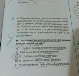 E) iyelik eki
Bu
sir
A
30.
(1) Dil baliklari; aşırı yassi, oval vücutlu, asimetrik ve minik
ağızlı balıklardır. (II) Genellikle açık kahverengi tonlarında
olan bu balıkların üzerinde siyah beyaz benekler vardır.
(III) Bu balıklar çok fazla hareket eden canlılar değiller-
dir. (IV) Bu sebeple çok fazla göç yapmamaktadırlar.
(V) Genelde suyun dibinde yaşarlar ve boyları 20-25
cm arasındadır.
Bu parçada numaralanmış cümlelerle ilgili aşağıda-
kilerden hangisi yanlıştır?
A) I. cümlenin öznesi belirtisiz isim tamlamasıdır.
B)
Ul. cümlenin öznesi sifat tamlamasıdır.
C) II. cümlenin yükleminde edat vardır.
D) IV. cümlenin yüklemi birleşik çekimlidir.
E) V cümlede birden fazla yüklem bulunmaktadır.