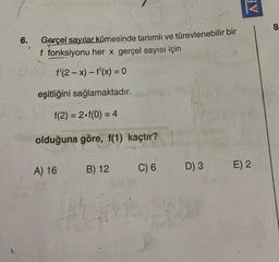 AF
8
6.
Gerçel sayılar kümesinde tanımlı ve türevlenebilir bir
f fonksiyonu her x gerçel sayısı için
f'(2-x) - f'(x) = 0
eşitliğini sağlamaktadır.
f(2)= 2.f(0) = 4
olduğuna göre, f(1) kaçtır?
A) 16
B) 12
C) 6
E) 2
D) 3