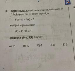 AF
8
6.
Gerçel sayılar kümesinde tanımlı ve türevlenebilir bir
f fonksiyonu her x gerçel sayısı için
f'(2-x) - f'(x) = 0
eşitliğini sağlamaktadır.
f(2)= 2.f(0) = 4
olduğuna göre, f(1) kaçtır?
A) 16
B) 12
C) 6
E) 2
D) 3
