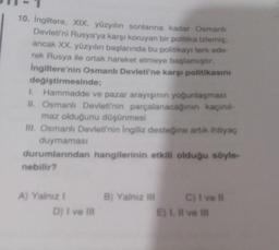 10. Ingiltere, XIX. yüzyılın sonlarına kadar Osmanlı
Devleti'ni Rusya'ya karşı koruyan bir politika izlemiş:
ancak XX. yüzyılın başlarında bu politikayı terk ede-
rek Rusya ile ortak hareket etmeye başlamıştır.
Ingiltere'nin Osmanlı Devleti'ne karşi politikasını
değiştirmesinde;
I. Hammadde ve pazar arayışının yoğunlaşması
II. Osmanlı Devleti'nin parçalanacaginin kaçınıl-
maz olduğunu düşünmesi
III. Osmanlı Devleti'nin ingiliz desteğine artik ihtiyaç
duymaması
durumlarından hangilerinin etkili olduğu söyle-
nebilir?
B) Yalnız
A) Yalniz !
D) I ve Il
C) i vel
E). Il ve I