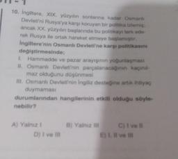 10. Ingiltere, XIX. yüzyılın sonlarına kadar Osmanlı
Devleti'ni Rusya'ya karşı koruyan bir politika izlemiş:
ancak XX. yüzyılın başlarında bu politikayı terk ede-
rek Rusya ile ortak hareket etmeye başlamıştır.
Ingiltere'nin Osmanlı Devleti'ne karşi politikasını
değiştirmesinde;
I. Hammadde ve pazar arayışının yoğunlaşması
II. Osmanlı Devleti'nin parçalanacaginin kaçınıl-
maz olduğunu düşünmesi
III. Osmanlı Devleti'nin ingiliz desteğine artik ihtiyaç
duymaması
durumlarından hangilerinin etkili olduğu söyle-
nebilir?
B) Yalnız
A) Yalniz !
D) I ve Il
C) i vel
E). Il ve I
