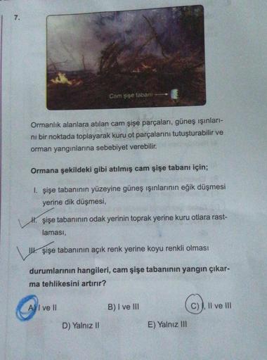 7.
Cam şişe tabanı
Ormanlık alanlara atılan cam şişe parçaları, güneş ışınlari-
ni bir noktada toplayarak kuru ot parçalarını tutuşturabilir ve
orman yangınlarına sebebiyet verebilir.
Ormana şekildeki gibi atılmış cam şişe tabanı için;
1. şişe tabanının yü