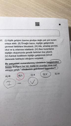020
KE
17. (1) Kişilik gelişimi üzerine şimdiye değin pek çok kuram
ortaya atıldı. (II) Örneğin bazısı, kişiliğin gelişiminde
çevresel faktörlere fokuslandı. (III) Aile, arkadaş çevresi,
okul ve iş ortamına odaklandi. (IV) Bazı kuramlarsa
kişiliğin oluşumu