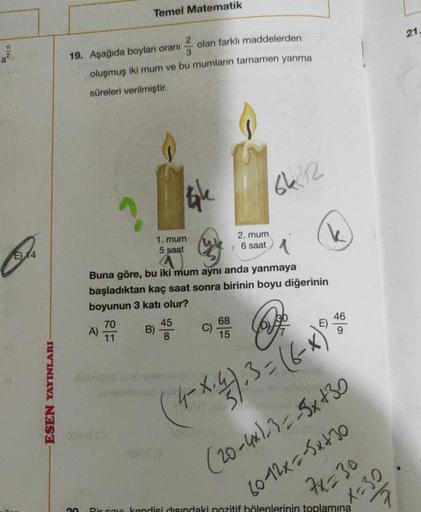 Temel Matematik
21.
a
2
19. Aşağıda boyları oranı
olan farklı maddelerden
3
oluşmuş iki mum ve bu mumların tamamen yanma
süreleri verilmiştir.
gle
662
1. mum
5 saat
2. mum
6 saat
E) 14
Buna göre, bu iki mum aynı anda yanmaya
başladıktan kaç saat sonra biri
