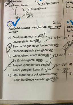 rin ah
konusu
Q Nazım biçimi
Q) Kafiye düzeni
En Yazıldığı dönem
EZ
A) I VE
REpit, ist
(ryck)
2SES
6
Aşağıdakilerden hangisinde tam uyak
vardır?
Aşağ
kafiy
A) Derdime derman ararım
A) E
>a
aysen
Oturur zülfün tararım
By Sanma bir gün geçer bu karanlıklar (B)
Gecenin ardında yine gece var
C) Garip, güzel, sonra mahzun
C)
Bir türkü ki gamlı, uzun
e
D) Ateşler içinde bir lale seçtim
Yandı yüreğim, kanarak içtim
4 = yorim
E) Onu kuran usta çok güzel kurmuş E)
Bütün bu ülkeye kanadın germiş
IR
Zengin
> Tim esir D)
ç
