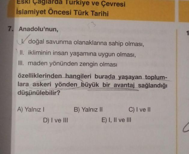 ESKI Çaglarda Türkiye ve Çevresi
İslamiyet Öncesi Türk Tarihi
7. Anadolu'nun,
K doğal savunma olanaklarına sahip olması,
II. ikliminin insan yaşamına uygun olması,
III. maden yönünden zengin olması
özelliklerinden hangileri burada yaşayan toplum-
lara aske