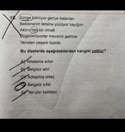 18. (Kimse bilmiyor geriye kalanları
Beklenenin tersine yüzüyor kayığım
Aklim
deli bir ırmak
Düşünmüyorlar mevsimi gelince
Yeniden yeşerir toprak
Bu dizelerde aşağıdakilerden hangisi yoktur?
A
A) Niteleme sıfatı
B) Belgisiz adil
SY Adlaşmış ortaç
D Belgisiz sifat
EX Yer-yön belirteci
