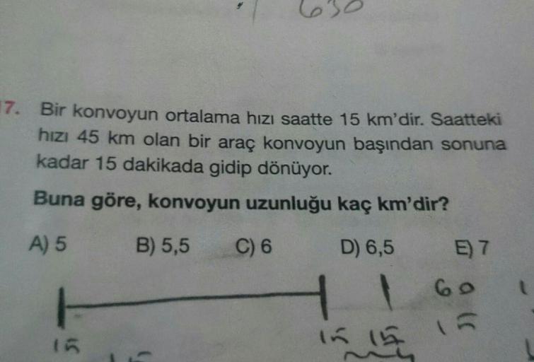 17. Bir konvoyun ortalama hızı saatte 15 km'dir. Saatteki
hızı 45 km olan bir araç konvoyun başından sonuna
kadar 15 dakikada gidip dönüyor.
Buna göre, konvoyun uzunluğu kaç km'dir?
A) 5
B) 5,5
C) 6
D) 6,5
E) 7
H
H
in 15 15