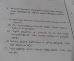 Mustafa Kemarinerinden
onun inklap bir yaprya sahip
tar
A) Ben size taarruzu emretmiyonummy
diyorum
B) Siz orada sadece doşman deg. mietin malas
talihini de yendiniz.
C) Büyük davamız, en medeni ve en üst retah
seviyesinde bir millet olarak varlığımızı yükselt
mektir.
D) Vatandaşlara, kamuoyuna daima gerçeği haki-
kati söyleyeceğiz.
E) Yurt toprağı sana herşey feda olsun, kutlu olan
sensin.