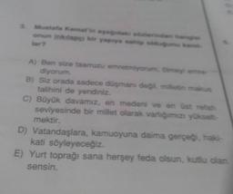 Mustafa Kemarinerinden
onun inklap bir yaprya sahip
tar
A) Ben size taarruzu emretmiyonummy
diyorum
B) Siz orada sadece doşman deg. mietin malas
talihini de yendiniz.
C) Büyük davamız, en medeni ve en üst retah
seviyesinde bir millet olarak varlığımızı yükselt
mektir.
D) Vatandaşlara, kamuoyuna daima gerçeği haki-
kati söyleyeceğiz.
E) Yurt toprağı sana herşey feda olsun, kutlu olan
sensin.
