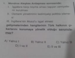 Mondros Ateşkes Antlaşması sonrasında;
isgallere karşı koyma amacı taşıyan cemiyetle
rin kurulması
II. Osmanlı yönetiminin teslimiyetçi politika izleme-
si
III. Ingiltere'nin Musul'u işgal etmesi
gelişmelerinden hangilerinin Türk halkının çı-
karlarını korumaya yönelik olduğu savunula-
maz?
A) Yalnız!
D) I ve II
B) Yalnız II
C) Yalnız III
E) II ve III