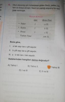 6.
çin
ba-
iş-
Okul alışverişi
için kırtasiyeye giden Nazlı: defter, ka-
lem ve dosya almıştır. Nazlı'nın yaptığı alışveriş fişi aşa-
ğıda verilmiştir.
a
-
Mercan Kırtasiye
Adet Birim Fiyat
Defter
5
a TL
Kalem
2
b TL
3
Dosya
Toplam Tutar
c TL
108 TL
Buna göre,
1.
a tek sayı ise c çift sayıdır
II. b çift sayı ise a çift sayıdır.
III. a. b tek ise c tek sayıdır.
ifadelerinden hangileri daima doğrudur?
A) Yalnız!
B) Yalnız 11
C) Yalnız III
D) I ve III
E) II ve III