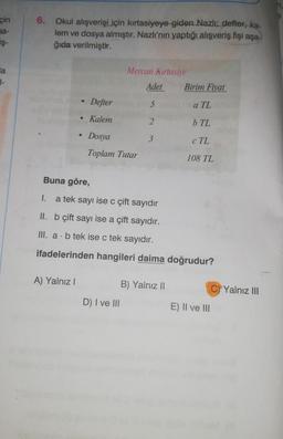 6.
çin
ba-
iş-
Okul alışverişi
için kırtasiyeye giden Nazlı: defter, ka-
lem ve dosya almıştır. Nazlı'nın yaptığı alışveriş fişi aşa-
ğıda verilmiştir.
a
-
Mercan Kırtasiye
Adet Birim Fiyat
Defter
5
a TL
Kalem
2
b TL
3
Dosya
Toplam Tutar
c TL
108 TL
Buna göre,
1.
a tek sayı ise c çift sayıdır
II. b çift sayı ise a çift sayıdır.
III. a. b tek ise c tek sayıdır.
ifadelerinden hangileri daima doğrudur?
A) Yalnız!
B) Yalnız 11
C) Yalnız III
D) I ve III
E) II ve III
