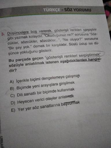 TÜRKÇE - SÖZ YORUMU
3. Düşüncelere boş vererek, gösterişli renkleri serpiştirir
gibi yazmak kolaydır.
"Okuduğunuz ne?" sorusuna “Söz-
cükler, sözcükler, sözcükler...", "Ne oluyor?" sorusuna
"Bir şey yok." demek bir karşılıktır. Süslü üslup ise dü-
şünce yo